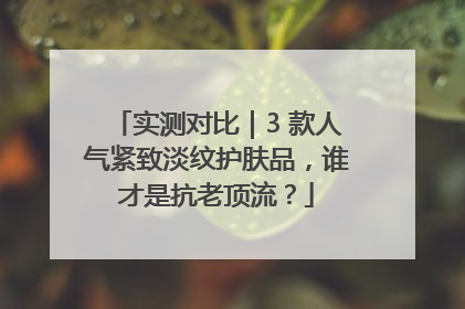 实测对比｜3 款人气紧致淡纹护肤品，谁才是抗老顶流？