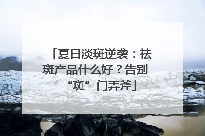 夏日淡斑逆袭：祛斑产品什么好？告别“斑”门弄斧