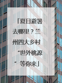 夏日避暑去哪里？兰州四大乡村“世外桃源”等你来