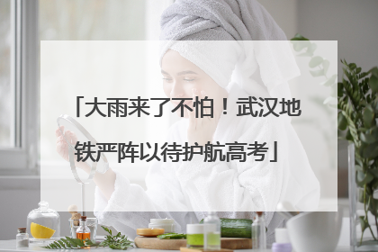 大雨来了不怕！武汉地铁严阵以待护航高考