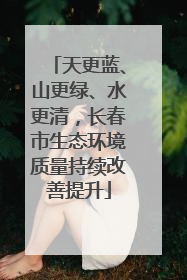 天更蓝、山更绿、水更清，长春市生态环境质量持续改善提升