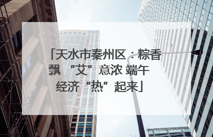 天水市秦州区：粽香飘 “艾”意浓 端午经济“热”起来