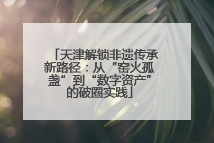 天津解锁非遗传承新路径:从“窑火孤盏”到“数字资产”的破圈实践