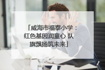 威海市福泰小学：红色基因润童心 队旗飘扬筑未来
