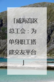 威海高区总工会：为单身职工搭建交友平台