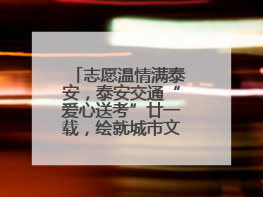 志愿温情满泰安，泰安交通“爱心送考”廿一载，绘就城市文明逐梦画卷