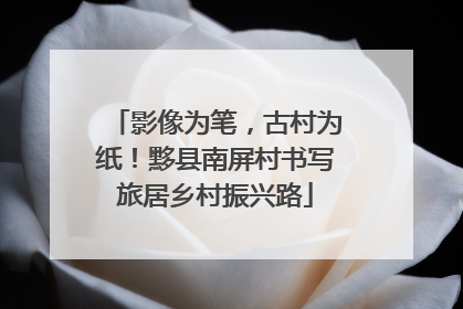 影像为笔，古村为纸！黟县南屏村书写旅居乡村振兴路