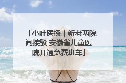 小叶医探｜新老两院间接驳 安徽省儿童医院开通免费班车