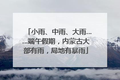 小雨、中雨、大雨……端午假期，内蒙古大部有雨，局地有暴雨