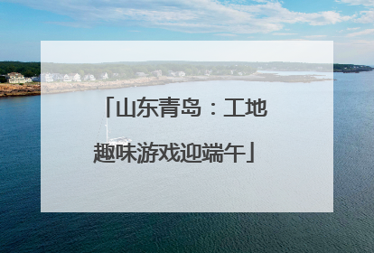 山东青岛：工地趣味游戏迎端午