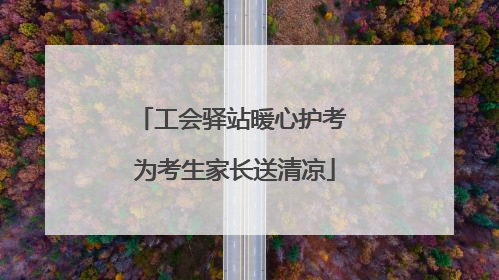 工会驿站暖心护考 为考生家长送清凉