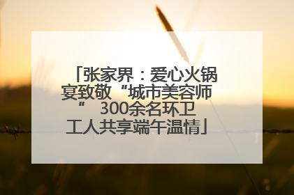 张家界：爱心火锅宴致敬“城市美容师” 300余名环卫工人共享端午温情