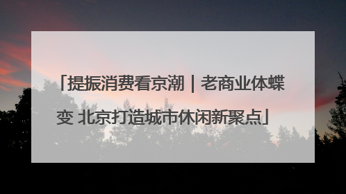 提振消费看京潮｜老商业体蝶变 北京打造城市休闲新聚点