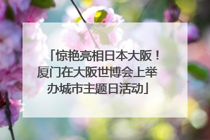 惊艳亮相日本大阪！厦门在大阪世博会上举办城市主题日活动
