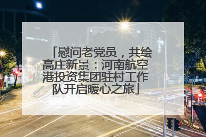 慰问老党员，共绘高庄新景：河南航空港投资集团驻村工作队开启暖心之旅
