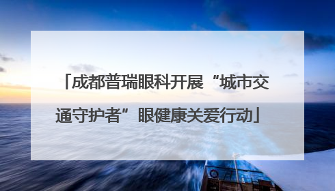 成都普瑞眼科开展“城市交通守护者”眼健康关爱行动