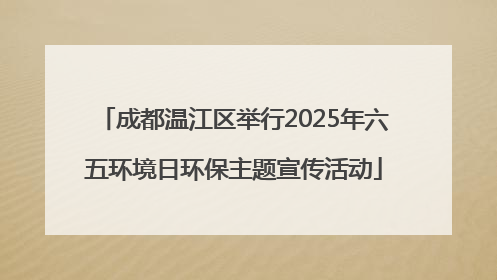 成都温江区举行2025年六五环境日环保主题宣传活动