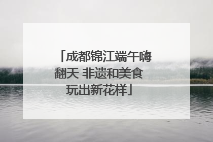 成都锦江端午嗨翻天 非遗和美食玩出新花样