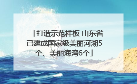 打造示范样板 山东省已建成国家级美丽河湖5个、美丽海湾6个