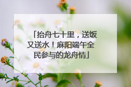 抬舟七十里，送饭又送水！麻阳端午全民参与的龙舟情