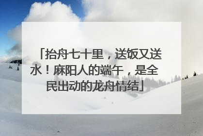 抬舟七十里，送饭又送水！麻阳人的端午，是全民出动的龙舟情结