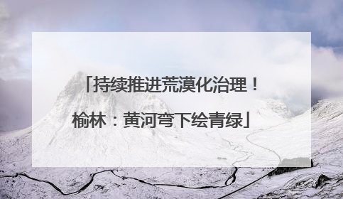 持续推进荒漠化治理！榆林：黄河弯下绘青绿
