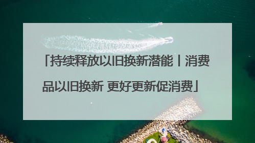 持续释放以旧换新潜能丨消费品以旧换新 更好更新促消费
