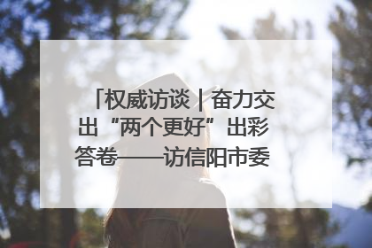 权威访谈｜奋力交出“两个更好”出彩答卷——访信阳市委书记蔡松涛