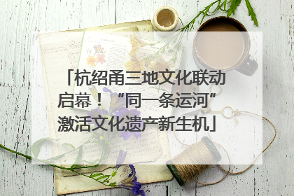 杭绍甬三地文化联动启幕！“同一条运河”激活文化遗产新生机