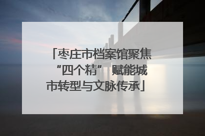 枣庄市档案馆聚焦“四个精” 赋能城市转型与文脉传承