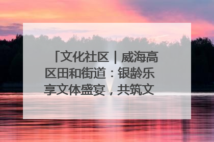 文化社区｜威海高区田和街道：银龄乐享文体盛宴，共筑文化社区幸福共同体