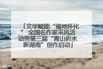 文学赋能“福地怀化” 全国名作家采风活动暨第三届“青山碧水新湖南”创作启动