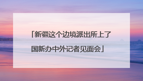 新疆这个边境派出所上了国新办中外记者见面会