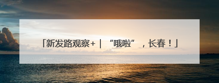 新发路观察+｜“哦啦”，长春！