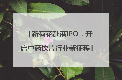 新荷花赴港IPO：开启中药饮片行业新征程