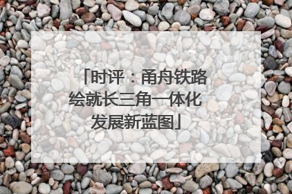 时评：甬舟铁路绘就长三角一体化发展新蓝图