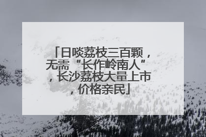 日啖荔枝三百颗，无需“长作岭南人”，长沙荔枝大量上市，价格亲民