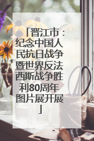 晋江市：纪念中国人民抗日战争暨世界反法西斯战争胜利80周年图片展开展