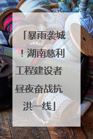 暴雨袭城！湖南慈利工程建设者昼夜奋战抗洪一线