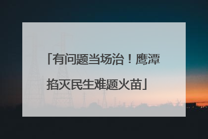 有问题当场治！鹰潭掐灭民生难题火苗