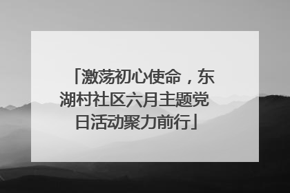激荡初心使命，东湖村社区六月主题党日活动聚力前行