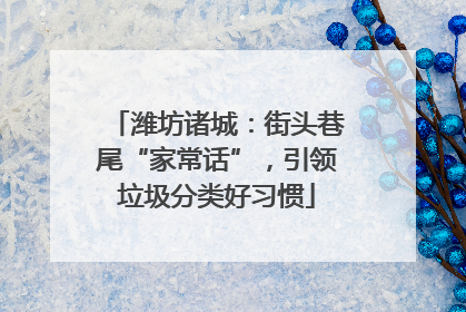 潍坊诸城：街头巷尾“家常话”，引领垃圾分类好习惯