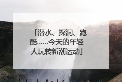 潜水、探洞、跑酷……今天的年轻人玩转新潮运动