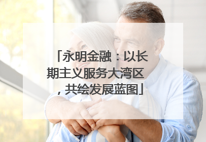 永明金融：以长期主义服务大湾区，共绘发展蓝图