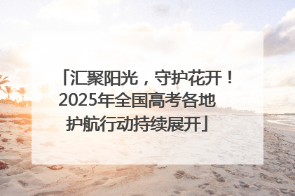 汇聚阳光，守护花开！2025年全国高考各地护航行动持续展开
