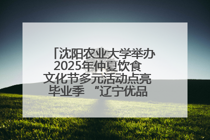 沈阳农业大学举办2025年仲夏饮食文化节多元活动点亮毕业季 “辽宁优品”进校园首站启动