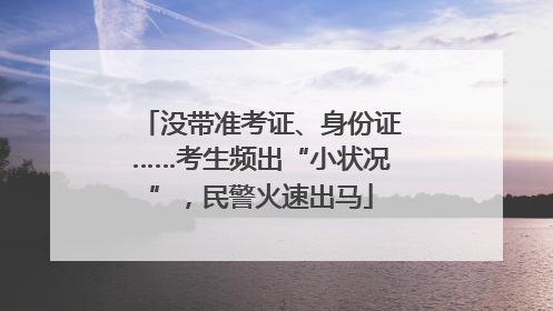 没带准考证、身份证……考生频出“小状况”，民警火速出马