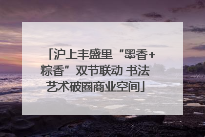 沪上丰盛里“墨香+粽香”双节联动 书法艺术破圈商业空间