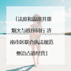 法度和温度并重 烟火与秩序同行 济南市区联合执法规范整治占道经营
