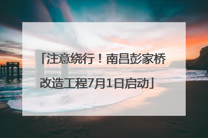 注意绕行！南昌彭家桥改造工程7月1日启动